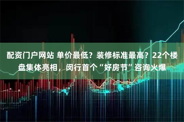 配资门户网站 单价最低？装修标准最高？22个楼盘集体亮相，闵行首个“好房节”咨询火爆