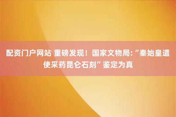配资门户网站 重磅发现！国家文物局:“秦始皇遣使采药昆仑石刻”鉴定为真