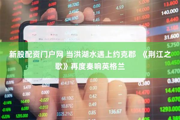 新股配资门户网 当洪湖水遇上约克郡  《荆江之歌》再度奏响英格兰