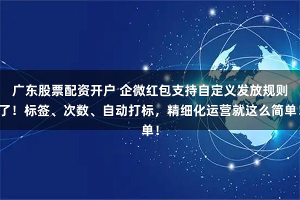 广东股票配资开户 企微红包支持自定义发放规则了！标签、次数、自动打标，精细化运营就这么简单！