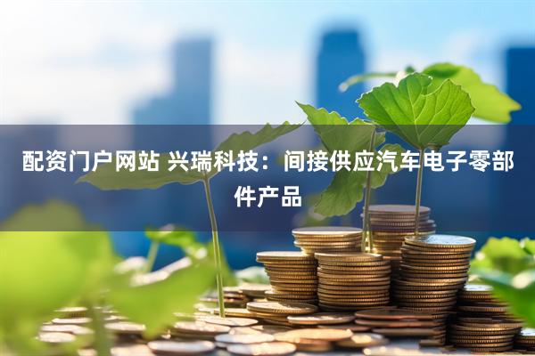配资门户网站 兴瑞科技：间接供应汽车电子零部件产品