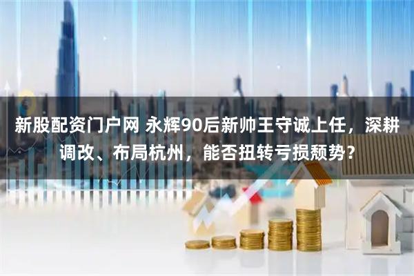 新股配资门户网 永辉90后新帅王守诚上任，深耕调改、布局杭州，能否扭转亏损颓势？