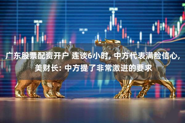 广东股票配资开户 连谈6小时, 中方代表满脸信心, 美财长: 中方提了非常激进的要求