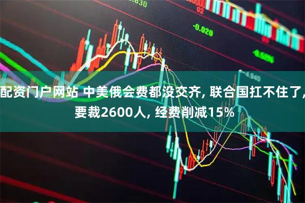 配资门户网站 中美俄会费都没交齐, 联合国扛不住了, 要裁2600人, 经费削减15%