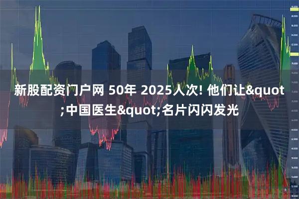 新股配资门户网 50年 2025人次! 他们让&quot;中国医生&quot;名片闪闪发光
