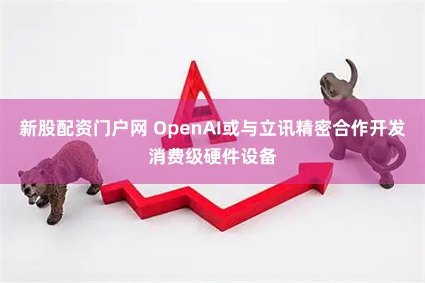 新股配资门户网 OpenAI或与立讯精密合作开发消费级硬件设备