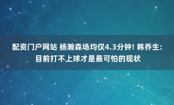 配资门户网站 杨瀚森场均仅4.3分钟! 韩乔生: 目前打不上球才是最可怕的现状