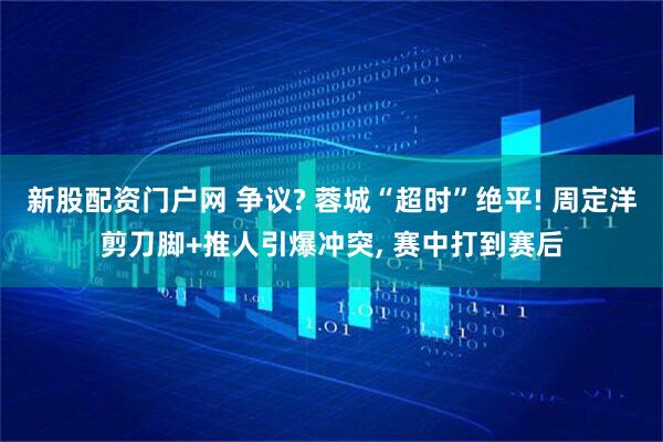 新股配资门户网 争议? 蓉城“超时”绝平! 周定洋剪刀脚+推人引爆冲突, 赛中打到赛后