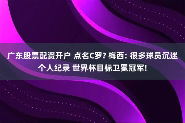广东股票配资开户 点名C罗? 梅西: 很多球员沉迷个人纪录 世界杯目标卫冕冠军!
