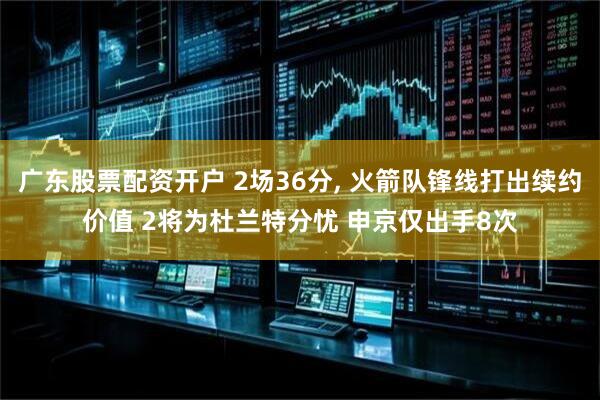 广东股票配资开户 2场36分, 火箭队锋线打出续约价值 2将为杜兰特分忧 申京仅出手8次