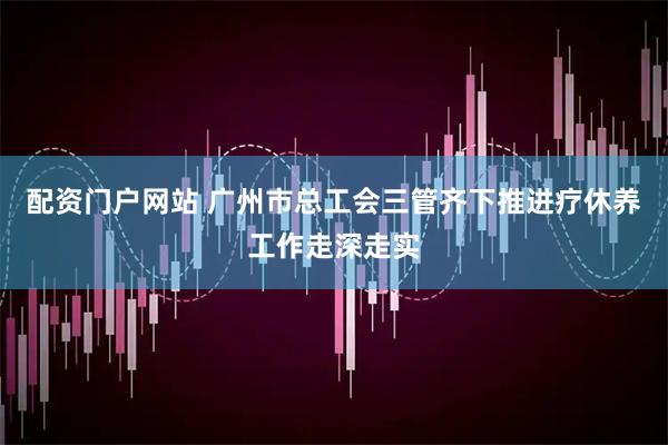配资门户网站 广州市总工会三管齐下推进疗休养工作走深走实