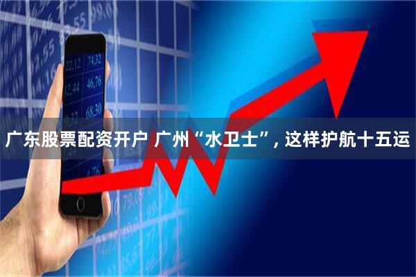 广东股票配资开户 广州“水卫士”, 这样护航十五运