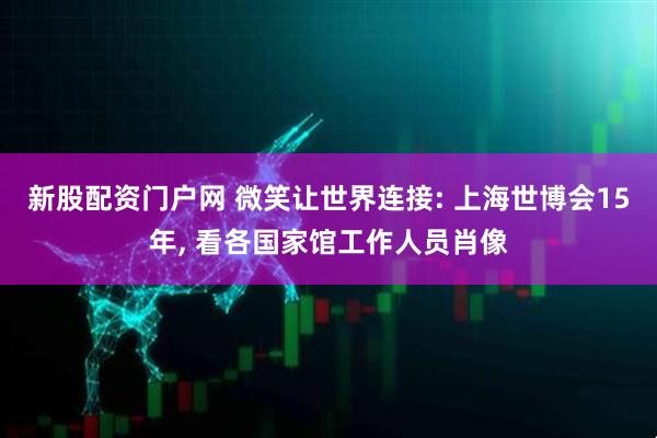 新股配资门户网 微笑让世界连接: 上海世博会15年, 看各国家馆工作人员肖像