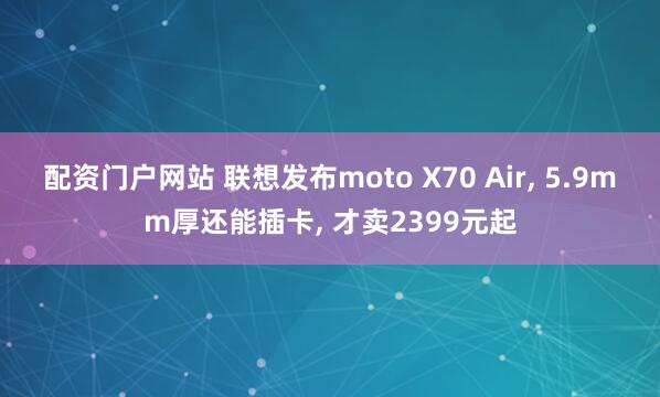 配资门户网站 联想发布moto X70 Air, 5.9mm厚还能插卡, 才卖2399元起