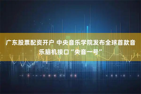 广东股票配资开户 中央音乐学院发布全球首款音乐脑机接口“央音一号”