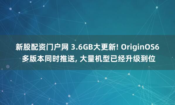 新股配资门户网 3.6GB大更新! OriginOS6 多版本同时推送, 大量机型已经升级到位