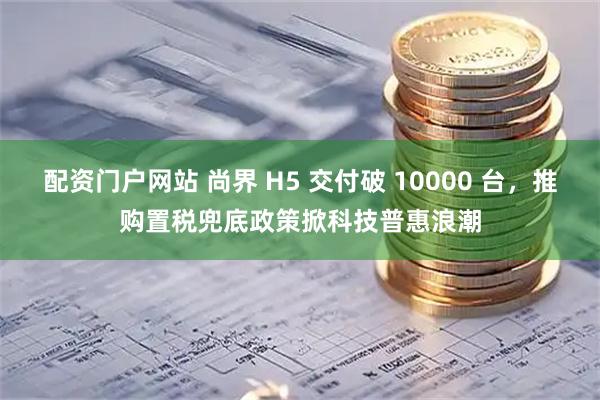 配资门户网站 尚界 H5 交付破 10000 台，推购置税兜底政策掀科技普惠浪潮