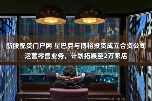 新股配资门户网 星巴克与博裕投资成立合资公司运营零售业务，计划拓展至2万家店