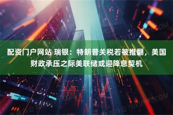 配资门户网站 瑞银：特朗普关税若被推翻，美国财政承压之际美联储或迎降息契机