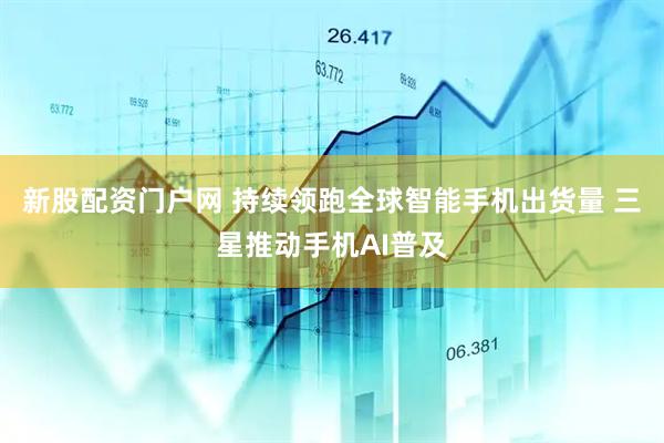 新股配资门户网 持续领跑全球智能手机出货量 三星推动手机AI普及