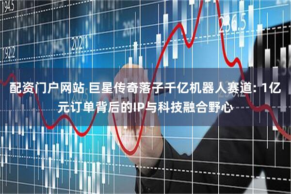 配资门户网站 巨星传奇落子千亿机器人赛道: 1亿元订单背后的IP与科技融合野心