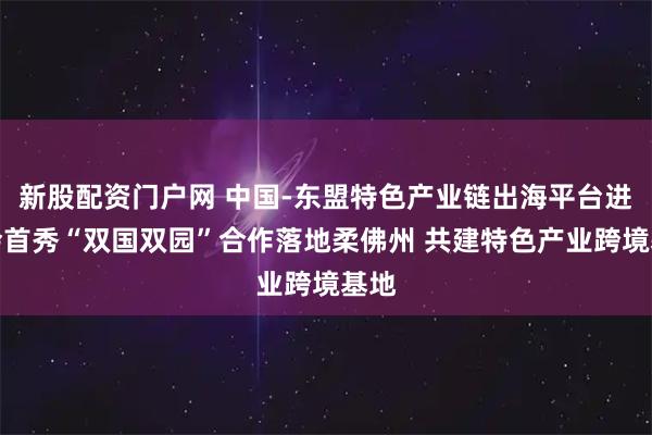 新股配资门户网 中国-东盟特色产业链出海平台进博会首秀“双国双园”合作落地柔佛州 共建特色产业跨境基地
