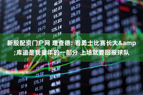 新股配资门户网 理查德: 看勇士比赛长大&库追是我童年的一部分 上场就要回报球队