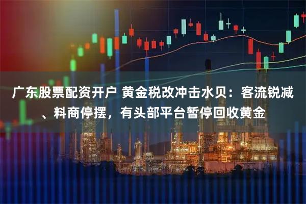 广东股票配资开户 黄金税改冲击水贝：客流锐减、料商停摆，有头部平台暂停回收黄金