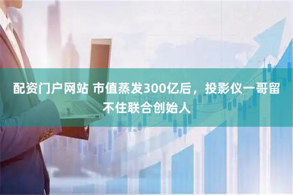 配资门户网站 市值蒸发300亿后，投影仪一哥留不住联合创始人