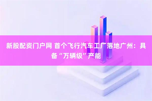 新股配资门户网 首个飞行汽车工厂落地广州：具备“万辆级”产能
