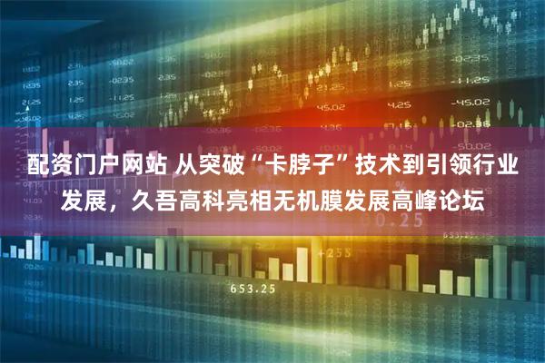 配资门户网站 从突破“卡脖子”技术到引领行业发展，久吾高科亮相无机膜发展高峰论坛