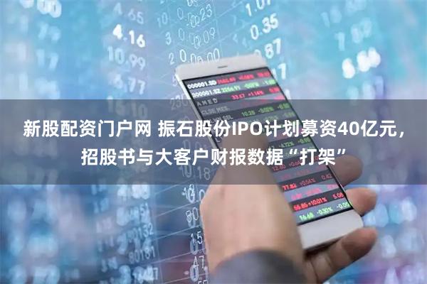 新股配资门户网 振石股份IPO计划募资40亿元，招股书与大客户财报数据“打架”