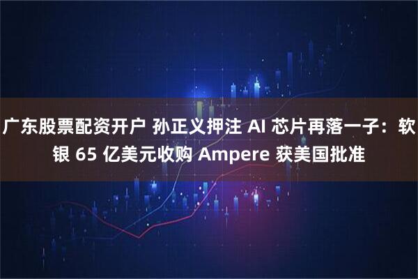 广东股票配资开户 孙正义押注 AI 芯片再落一子：软银 65 亿美元收购 Ampere 获美国批准