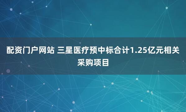 配资门户网站 三星医疗预中标合计1.25亿元相关采购项目