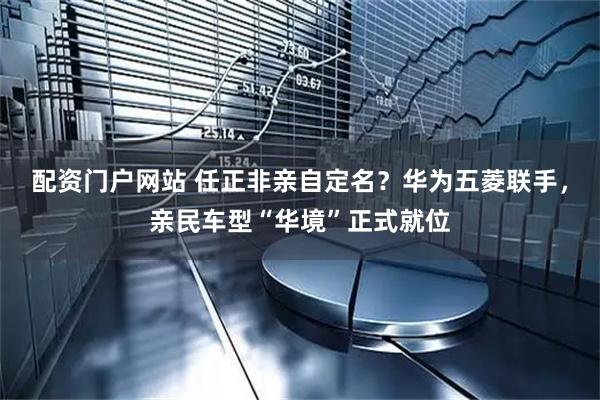 配资门户网站 任正非亲自定名？华为五菱联手，亲民车型“华境”正式就位