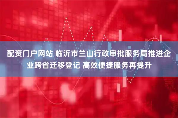 配资门户网站 临沂市兰山行政审批服务局推进企业跨省迁移登记 高效便捷服务再提升