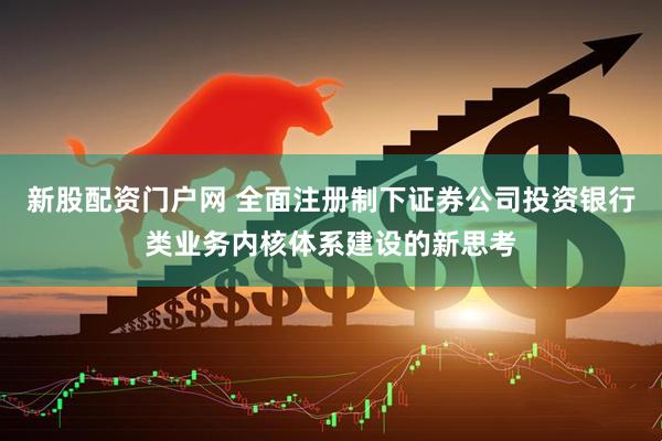 新股配资门户网 全面注册制下证券公司投资银行类业务内核体系建设的新思考