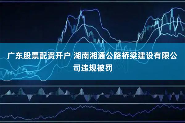 广东股票配资开户 湖南湘通公路桥梁建设有限公司违规被罚
