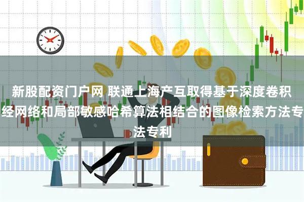 新股配资门户网 联通上海产互取得基于深度卷积神经网络和局部敏感哈希算法相结合的图像检索方法专利