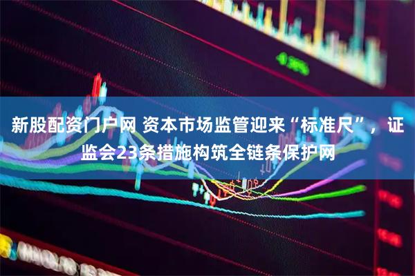 新股配资门户网 资本市场监管迎来“标准尺”，证监会23条措施构筑全链条保护网
