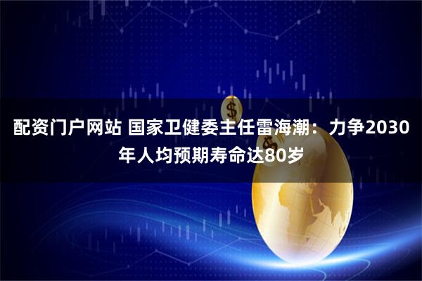 配资门户网站 国家卫健委主任雷海潮：力争2030年人均预期寿命达80岁
