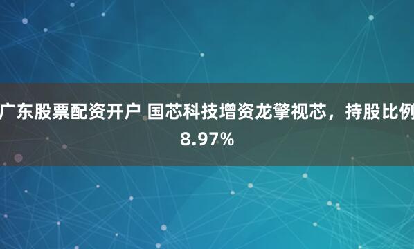 广东股票配资开户 国芯科技增资龙擎视芯，持股比例8.97%