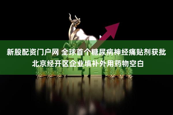 新股配资门户网 全球首个糖尿病神经痛贴剂获批 北京经开区企业填补外用药物空白