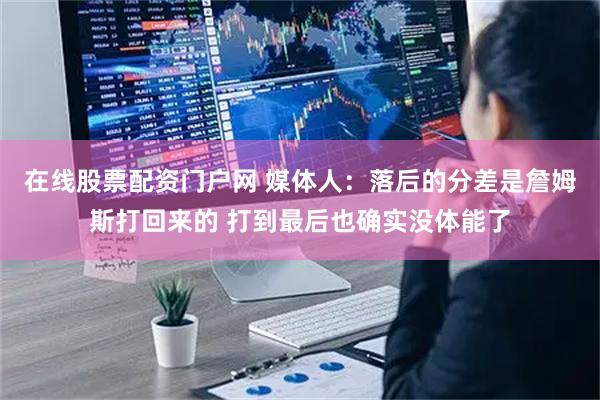在线股票配资门户网 媒体人：落后的分差是詹姆斯打回来的 打到最后也确实没体能了