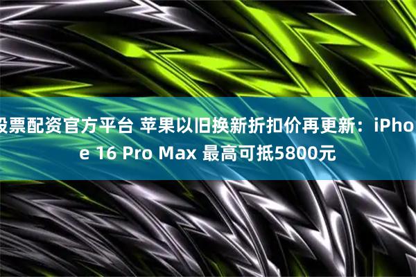 股票配资官方平台 苹果以旧换新折扣价再更新：iPhone 16 Pro Max 最高可抵5800元