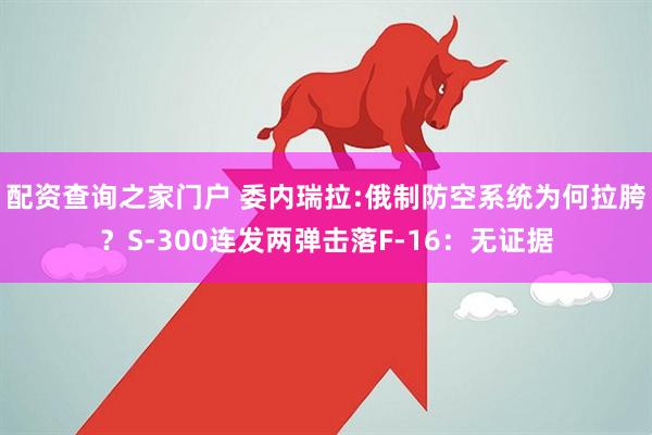 配资查询之家门户 委内瑞拉:俄制防空系统为何拉胯？S-300连发两弹击落F-16：无证据
