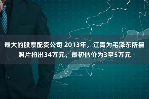 最大的股票配资公司 2013年，江青为毛泽东所摄照片拍出34万元，最初估价为3至5万元