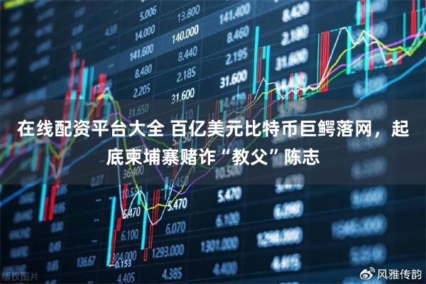 在线配资平台大全 百亿美元比特币巨鳄落网，起底柬埔寨赌诈“教父”陈志