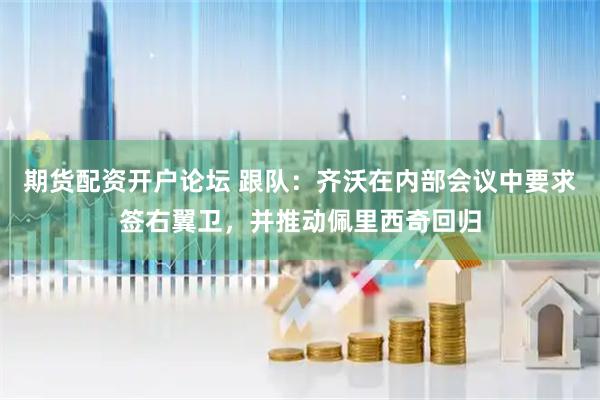 期货配资开户论坛 跟队：齐沃在内部会议中要求签右翼卫，并推动佩里西奇回归