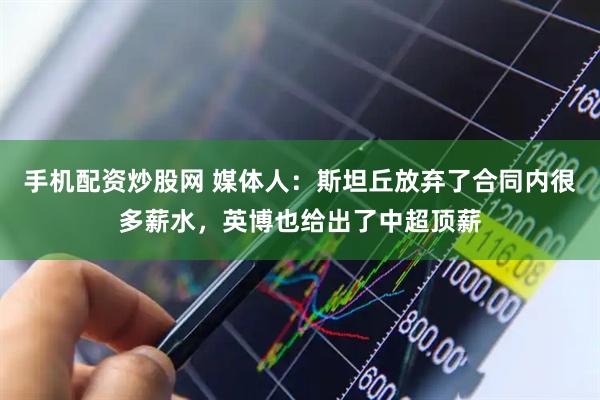 手机配资炒股网 媒体人：斯坦丘放弃了合同内很多薪水，英博也给出了中超顶薪